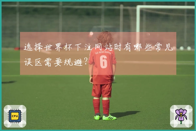 选择世界杯下注网站时有哪些常见误区需要规避？