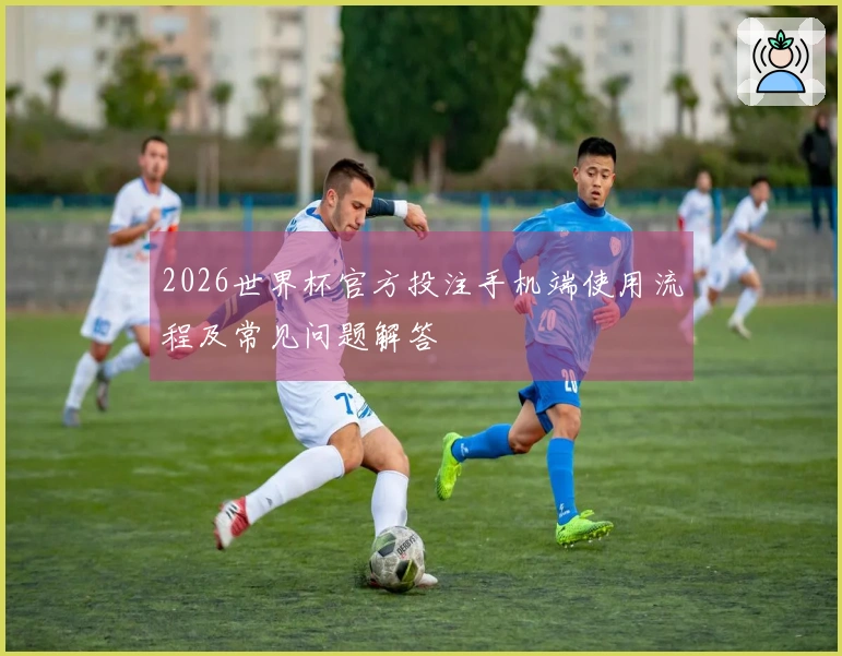 2026世界杯官方投注手机端使用流程及常见问题解答