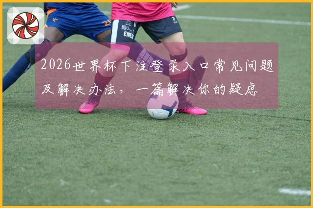 2026世界杯下注登录入口常见问题及解决办法，一篇解决你的疑虑