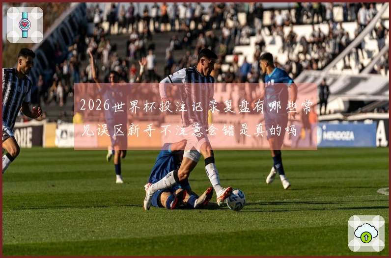 2026世界杯投注记录复盘有哪些常见误区新手不注意会错是真的吗