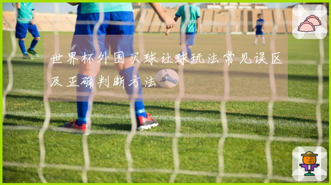 世界杯外围买球让球玩法常见误区及正确判断方法