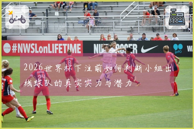 2026世界杯下注前如何判断小组出线球队的真实实力与潜力