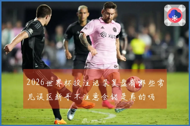 2026世界杯投注记录复盘有哪些常见误区新手不注意会错是真的吗